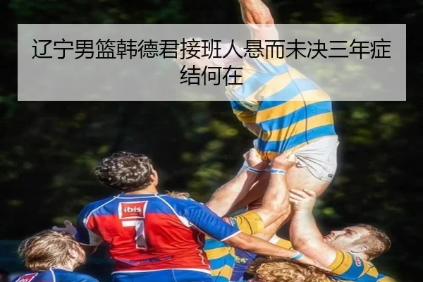 辽宁男篮韩德君接班人悬而未决三年症结何在